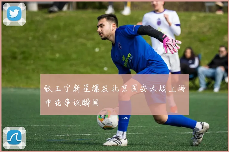 张玉宁新星爆发北京国安大战上海申花争议瞬间