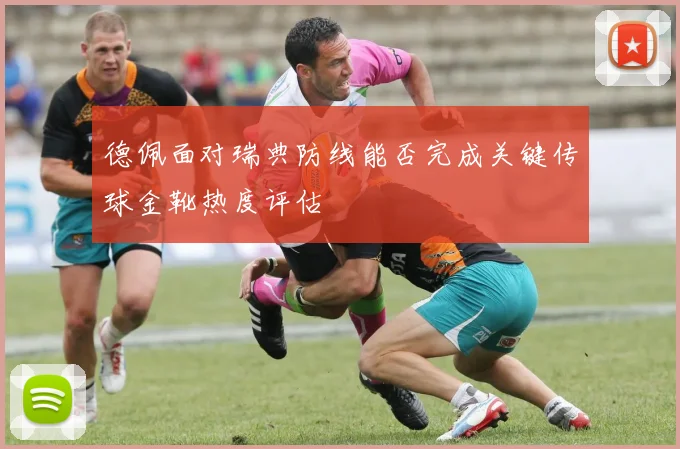 德佩面对瑞典防线能否完成关键传球金靴热度评估