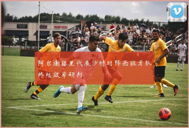 阿尔谢赫里代表沙特对阵西班牙队终结效率研判