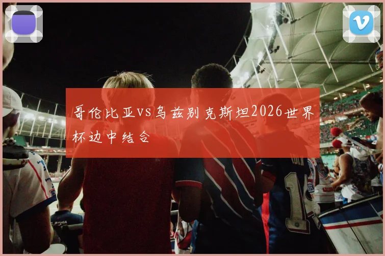 哥伦比亚vs乌兹别克斯坦2026世界杯边中结合