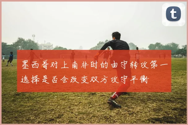 墨西哥对上南非时的由守转攻第一选择是否会改变双方攻守平衡