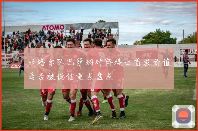 卡塔尔队巴萨姆对阵瑞士首发价值是否被低估重点盘点
