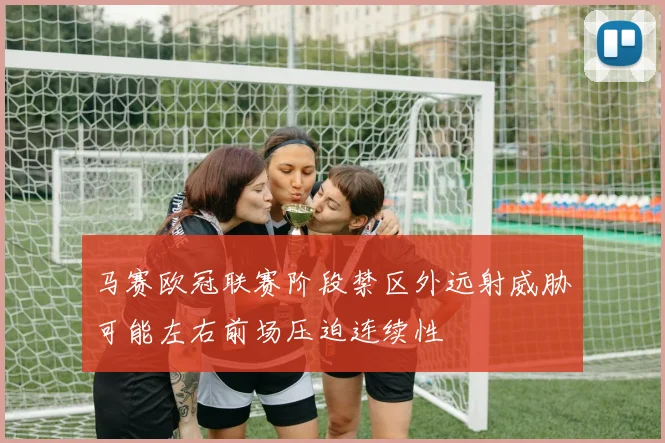 马赛欧冠联赛阶段禁区外远射威胁可能左右前场压迫连续性