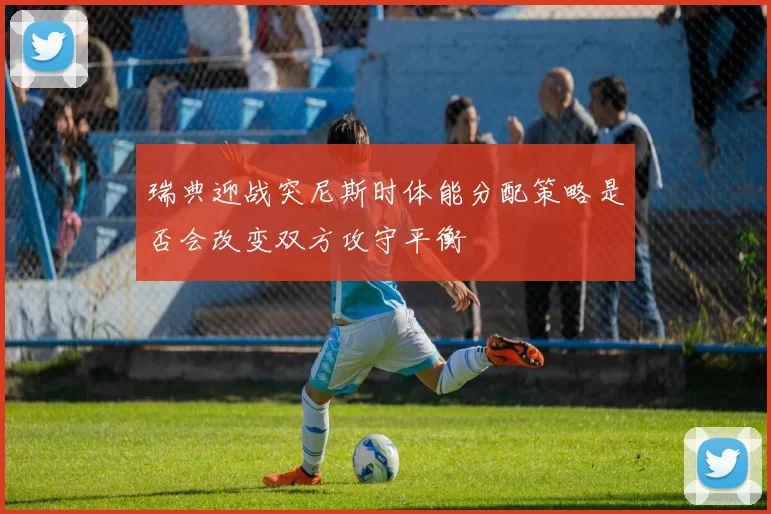 瑞典迎战突尼斯时体能分配策略是否会改变双方攻守平衡