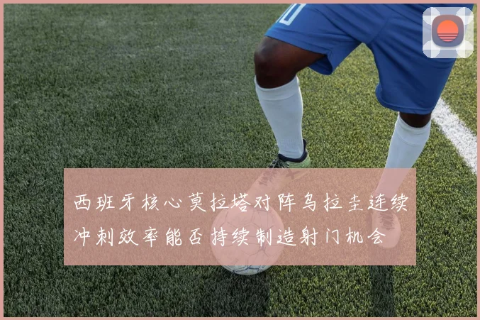 西班牙核心莫拉塔对阵乌拉圭连续冲刺效率能否持续制造射门机会