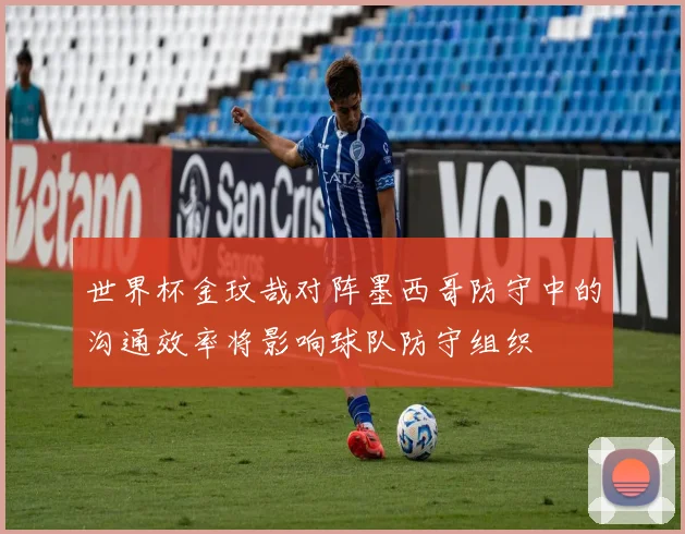 世界杯金玟哉对阵墨西哥防守中的沟通效率将影响球队防守组织