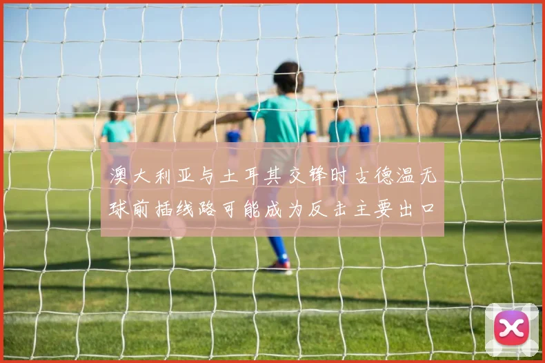 澳大利亚与土耳其交锋时古德温无球前插线路可能成为反击主要出口