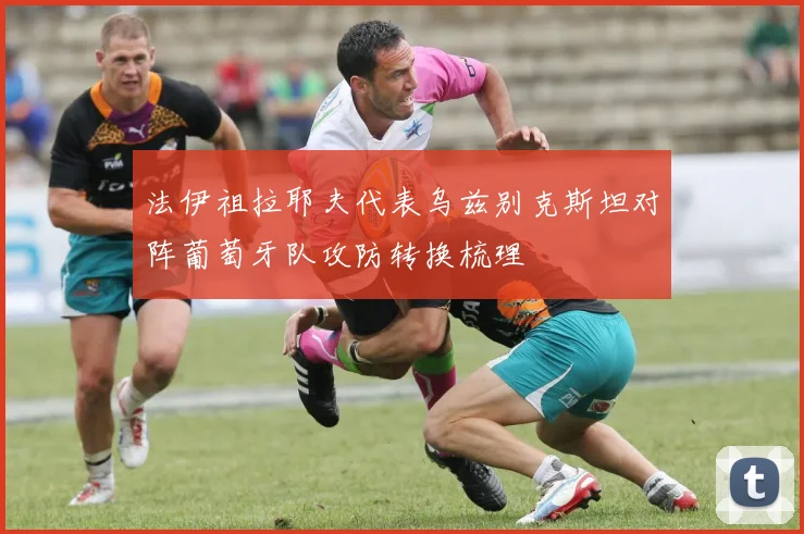 法伊祖拉耶夫代表乌兹别克斯坦对阵葡萄牙队攻防转换梳理