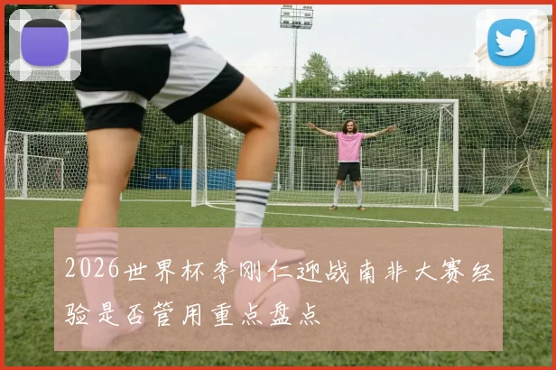 2026世界杯李刚仁迎战南非大赛经验是否管用重点盘点
