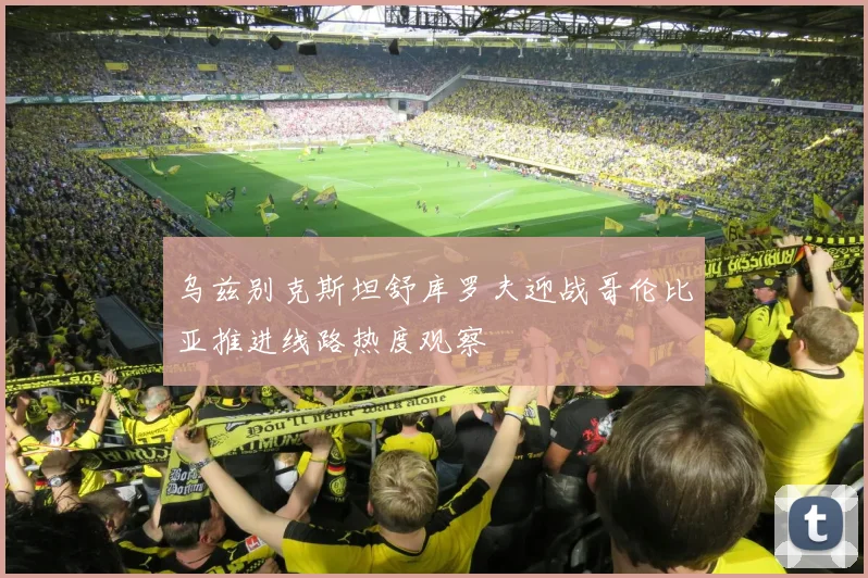 乌兹别克斯坦舒库罗夫迎战哥伦比亚推进线路热度观察