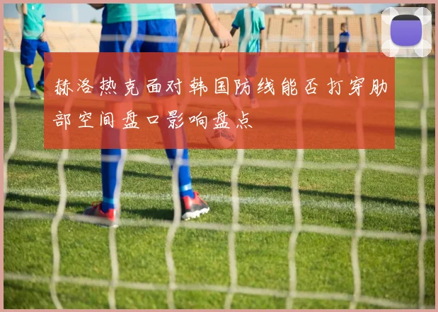 赫洛热克面对韩国防线能否打穿肋部空间盘口影响盘点