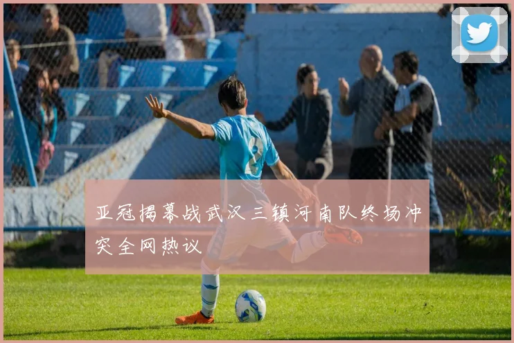 亚冠揭幕战武汉三镇河南队终场冲突全网热议