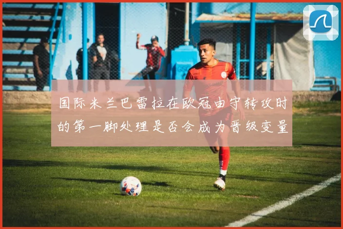 国际米兰巴雷拉在欧冠由守转攻时的第一脚处理是否会成为晋级变量