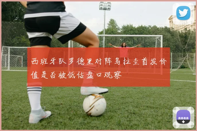西班牙队罗德里对阵乌拉圭首发价值是否被低估盘口观察
