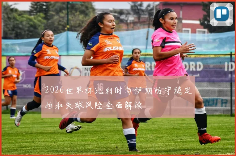 2026世界杯比利时与伊朗防守稳定性和失球风险全面解读