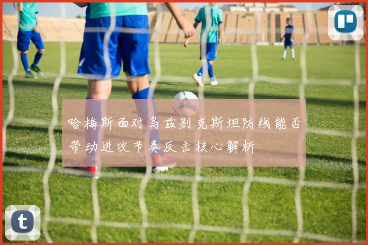 哈梅斯面对乌兹别克斯坦防线能否带动进攻节奏反击核心解析