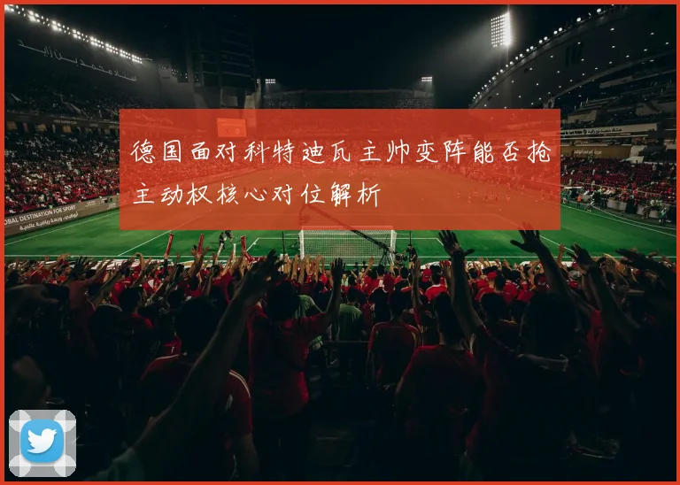 德国面对科特迪瓦主帅变阵能否抢主动权核心对位解析