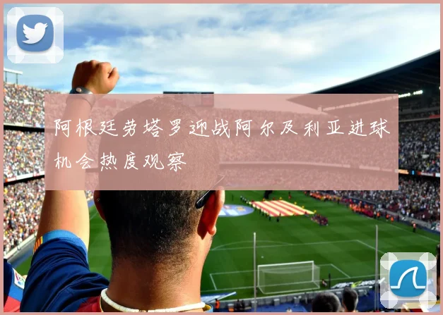 阿根廷劳塔罗迎战阿尔及利亚进球机会热度观察
