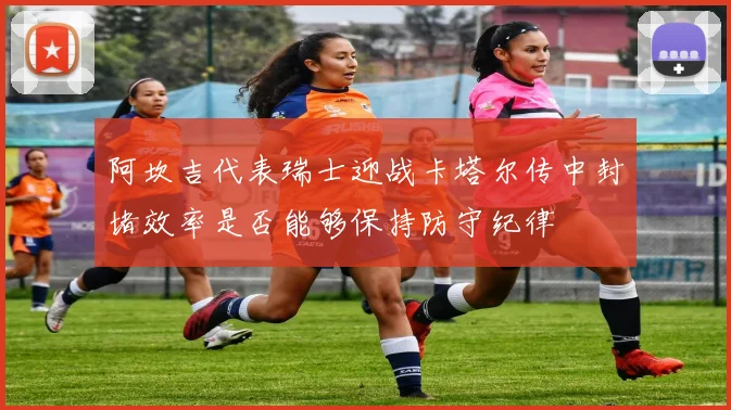 阿坎吉代表瑞士迎战卡塔尔传中封堵效率是否能够保持防守纪律