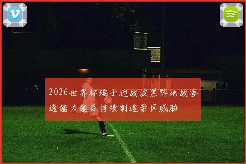 2026世界杯瑞士迎战波黑阵地战渗透能力能否持续制造禁区威胁
