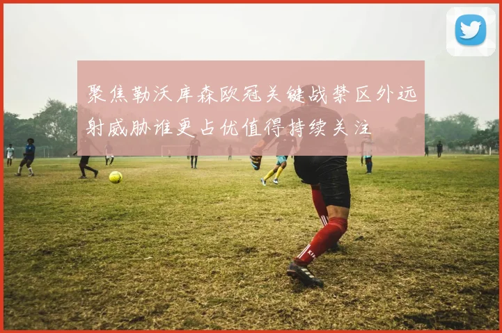 聚焦勒沃库森欧冠关键战禁区外远射威胁谁更占优值得持续关注