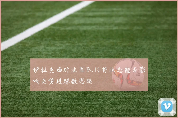 伊拉克面对法国队门将状态能否影响走势进球数思路
