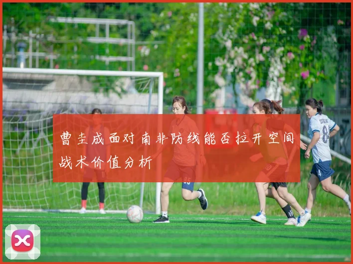 曹圭成面对南非防线能否拉开空间战术价值分析