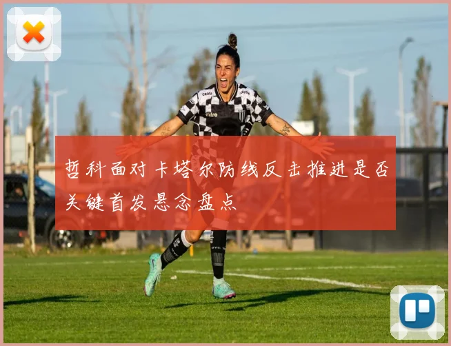 哲科面对卡塔尔防线反击推进是否关键首发悬念盘点