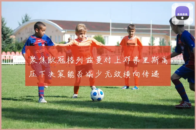 聚焦欧冠格列兹曼对上邓弗里斯高压下决策能否减少无效横向传递