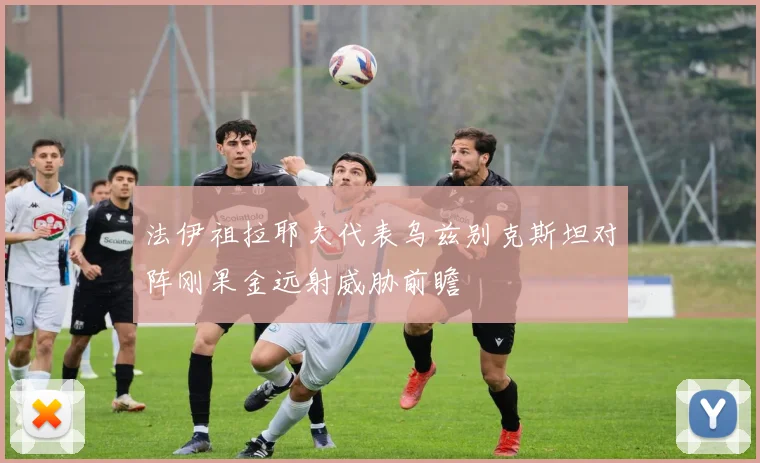 法伊祖拉耶夫代表乌兹别克斯坦对阵刚果金远射威胁前瞻