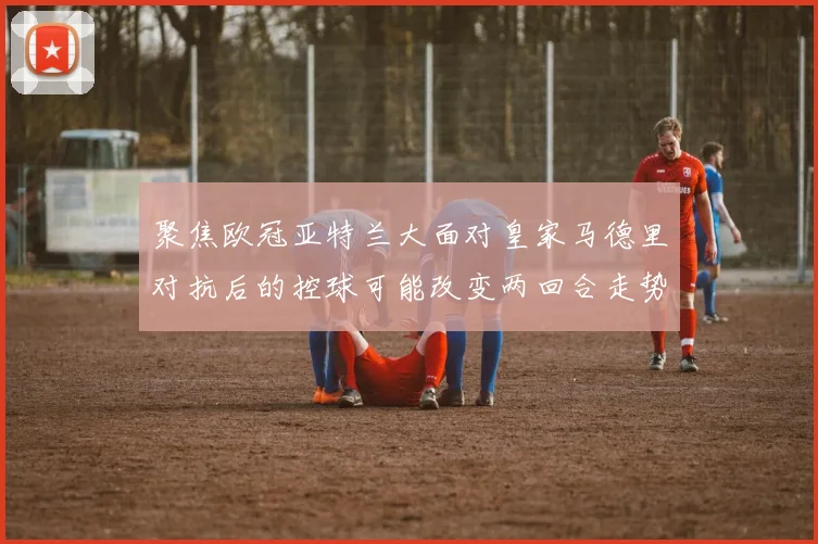 聚焦欧冠亚特兰大面对皇家马德里对抗后的控球可能改变两回合走势
