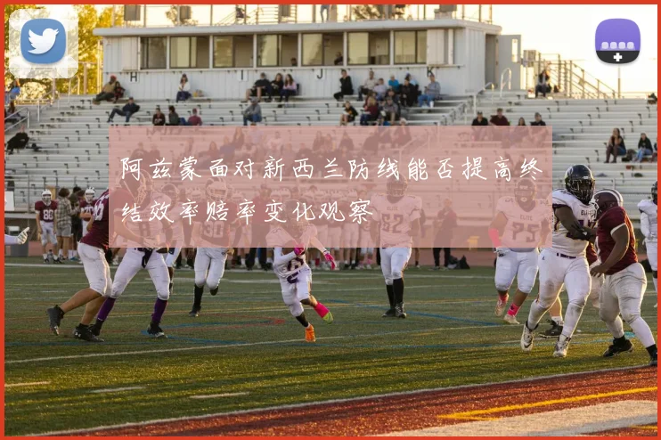 阿兹蒙面对新西兰防线能否提高终结效率赔率变化观察