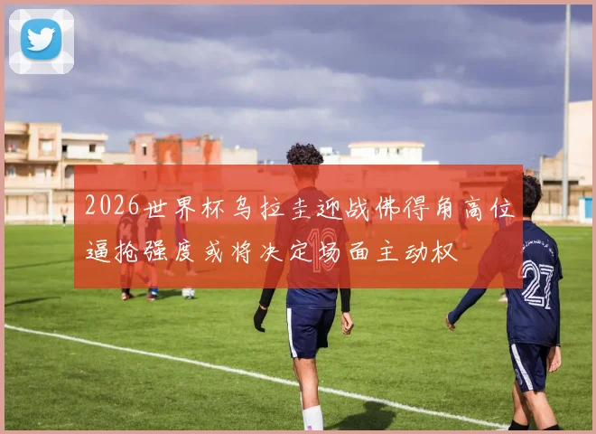2026世界杯乌拉圭迎战佛得角高位逼抢强度或将决定场面主动权