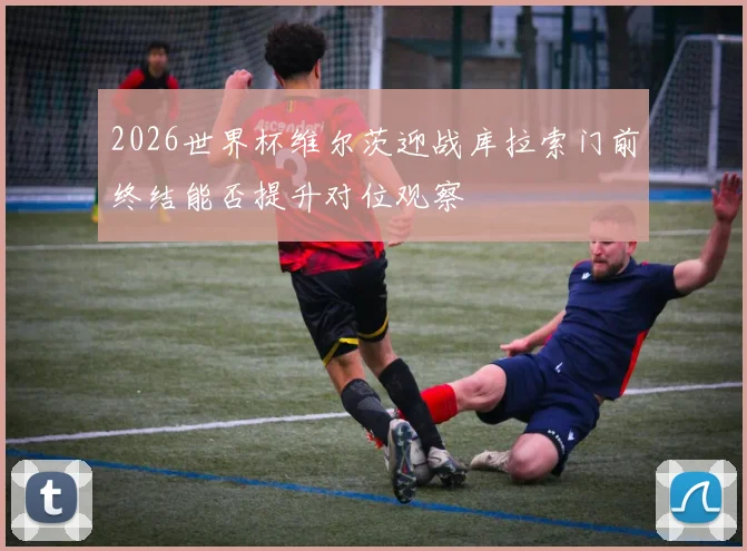 2026世界杯维尔茨迎战库拉索门前终结能否提升对位观察