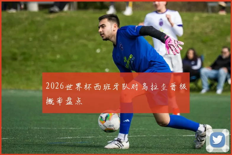 2026世界杯西班牙队对乌拉圭晋级概率盘点