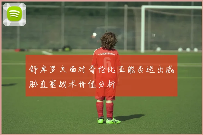 舒库罗夫面对哥伦比亚能否送出威胁直塞战术价值分析