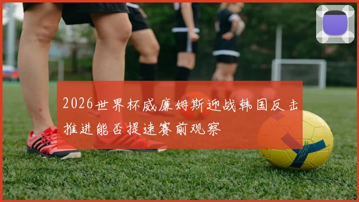 2026世界杯威廉姆斯迎战韩国反击推进能否提速赛前观察
