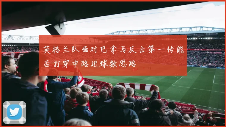 英格兰队面对巴拿马反击第一传能否打穿中路进球数思路