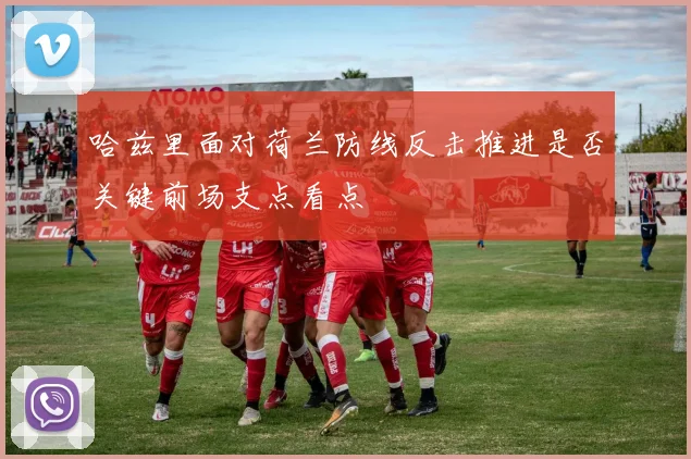 哈兹里面对荷兰防线反击推进是否关键前场支点看点
