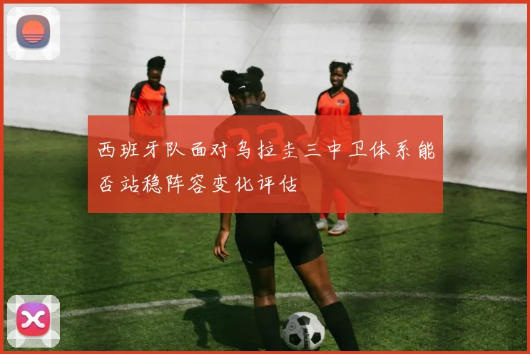 西班牙队面对乌拉圭三中卫体系能否站稳阵容变化评估